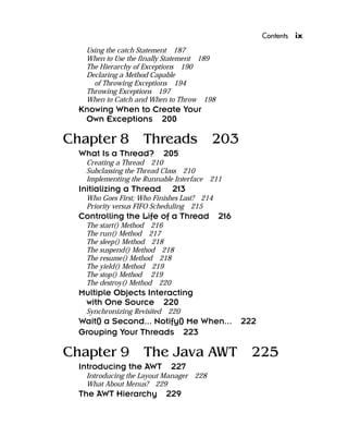 Contents ix
Using the catch Statement 187
When to Use the finally Statement 189
The Hierarchy of Exceptions 190
Declaring a Method Capable
of Throwing Exceptions 194
Throwing Exceptions 197
When to Catch and When to Throw 198
Knowing When to Create Your
Own Exceptions 200
Chapter 8 Threads 203
What Is a Thread? 205
Creating a Thread 210
Subclassing the Thread Class 210
Implementing the Runnable Interface 211
Initializing a Thread 213
Who Goes First; Who Finishes Last? 214
Priority versus FIFO Scheduling 215
Controlling the Life of a Thread 216
The start() Method 216
The run() Method 217
The sleep() Method 218
The suspend() Method 218
The resume() Method 218
The yield() Method 219
The stop() Method 219
The destroy() Method 220
Multiple Objects Interacting
with One Source 220
Synchronizing Revisited 220
Wait() a Second... Notify() Me When... 222
Grouping Your Threads 223
Chapter 9 The Java AWT 225
Introducing the AWT 227
Introducing the Layout Manager 228
What About Menus? 229
The AWT Hierarchy 229
 