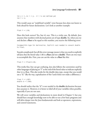Java Language Fundamentals 81
int j = i, k= i + j; // i is not defined yet
int i = 1;
This would cause an “undefined variable” error because Java does not know to
look ahead for future declarations. Let’s look at another example:
float f = 1.06;
Does this look correct? Yes, but it’s not. This is a tricky one. By default, Java
assumes that numbers with decimal points are of type double. So, when you try
and declare a float to be equal to this number, you receive the following error:
Incompatible type for declaration. Explicit cast needed to convert double
to float.
Sounds complicated, but all this error message means is that you need to explicitly
tell Java that the literal value 1.06 is a float and not a double. There are two ways
to accomplish this. First, you can cast the value to a float like this:
float f = (float)1.06;
This works fine, but can get confusing. Java also follows the convention used by
other languages of placing an “f” at the end of the literal value to indicate explicitly
that it is a float. This also works for the double data type, except that you would
use a “d.” (By the way, capitalization of the f and d does not make a difference.)
float f = 1.06f;
double d = 1.06d;
You should realize that the “d” is not needed in the double declaration because
Java assumes it. However, it is better to label all of your variables when possible,
especially if you are not sure.
We will cover variables and declarations in more detail in Chapter 5, but you
should have enough knowledge now to be able to run a few basic programs and
will delve deeper into the Java fundamentals and look at operators, expressions,
and control statements.
 