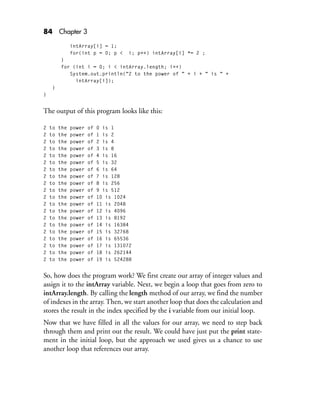 84 Chapter 3
intArray[i] = 1;
for(int p = 0; p < i; p++) intArray[i] *= 2 ;
}
for (int i = 0; i < intArray.length; i++)
System.out.println("2 to the power of " + i + " is " +
intArray[i]);
}
}
The output of this program looks like this:
2 to the power of 0 is 1
2 to the power of 1 is 2
2 to the power of 2 is 4
2 to the power of 3 is 8
2 to the power of 4 is 16
2 to the power of 5 is 32
2 to the power of 6 is 64
2 to the power of 7 is 128
2 to the power of 8 is 256
2 to the power of 9 is 512
2 to the power of 10 is 1024
2 to the power of 11 is 2048
2 to the power of 12 is 4096
2 to the power of 13 is 8192
2 to the power of 14 is 16384
2 to the power of 15 is 32768
2 to the power of 16 is 65536
2 to the power of 17 is 131072
2 to the power of 18 is 262144
2 to the power of 19 is 524288
So, how does the program work? We first create our array of integer values and
assign it to the intArray variable. Next, we begin a loop that goes from zero to
intArray.length. By calling the length method of our array, we find the number
of indexes in the array. Then, we start another loop that does the calculation and
stores the result in the index specified by the i variable from our initial loop.
Now that we have filled in all the values for our array, we need to step back
through them and print out the result. We could have just put the print state-
ment in the initial loop, but the approach we used gives us a chance to use
another loop that references our array.
 