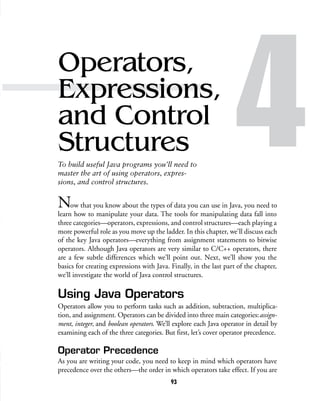 93
Operators,
Expressions,
and Control
Structures
To build useful Java programs you’ll need to
master the art of using operators, expres-
sions, and control structures.
4Now that you know about the types of data you can use in Java, you need to
learn how to manipulate your data. The tools for manipulating data fall into
three categories—operators, expressions, and control structures—each playing a
more powerful role as you move up the ladder. In this chapter, we’ll discuss each
of the key Java operators—everything from assignment statements to bitwise
operators. Although Java operators are very similar to C/C++ operators, there
are a few subtle differences which we’ll point out. Next, we’ll show you the
basics for creating expressions with Java. Finally, in the last part of the chapter,
we’ll investigate the world of Java control structures.
Using Java Operators
Operators allow you to perform tasks such as addition, subtraction, multiplica-
tion, and assignment. Operators can be divided into three main categories:assign-
ment, integer, and boolean operators. We’ll explore each Java operator in detail by
examining each of the three categories. But first, let’s cover operator precedence.
Operator Precedence
As you are writing your code, you need to keep in mind which operators have
precedence over the others—the order in which operators take effect. If you are
 