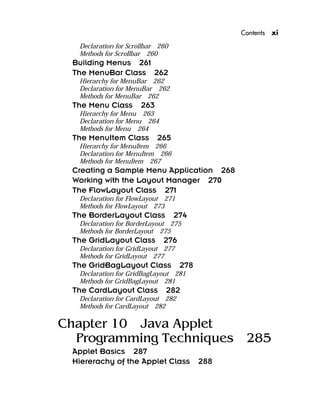 Contents xi
Declaration for Scrollbar 260
Methods for Scrollbar 260
Building Menus 261
The MenuBar Class 262
Hierarchy for MenuBar 262
Declaration for MenuBar 262
Methods for MenuBar 262
The Menu Class 263
Hierarchy for Menu 263
Declaration for Menu 264
Methods for Menu 264
The MenuItem Class 265
Hierarchy for MenuItem 266
Declaration for MenuItem 266
Methods for MenuItem 267
Creating a Sample Menu Application 268
Working with the Layout Manager 270
The FlowLayout Class 271
Declaration for FlowLayout 271
Methods for FlowLayout 273
The BorderLayout Class 274
Declaration for BorderLayout 275
Methods for BorderLayout 275
The GridLayout Class 276
Declaration for GridLayout 277
Methods for GridLayout 277
The GridBagLayout Class 278
Declaration for GridBagLayout 281
Methods for GridBagLayout 281
The CardLayout Class 282
Declaration for CardLayout 282
Methods for CardLayout 282
Chapter 10 Java Applet
Programming Techniques 285
Applet Basics 287
Hiererachy of the Applet Class 288
 