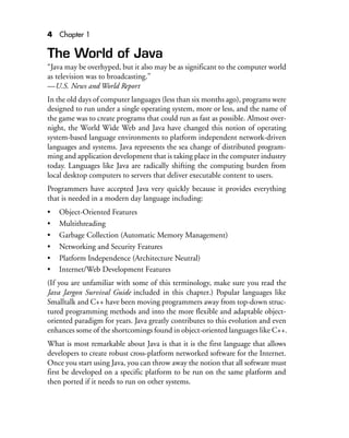 4 Chapter 1
The World of Java
“Java may be overhyped, but it also may be as significant to the computer world
as television was to broadcasting.”
—U.S. News and World Report
In the old days of computer languages (less than six months ago), programs were
designed to run under a single operating system, more or less, and the name of
the game was to create programs that could run as fast as possible. Almost over-
night, the World Wide Web and Java have changed this notion of operating
system-based language environments to platform independent network-driven
languages and systems. Java represents the sea change of distributed program-
ming and application development that is taking place in the computer industry
today. Languages like Java are radically shifting the computing burden from
local desktop computers to servers that deliver executable content to users.
Programmers have accepted Java very quickly because it provides everything
that is needed in a modern day language including:
• Object-Oriented Features
• Multithreading
• Garbage Collection (Automatic Memory Management)
• Networking and Security Features
• Platform Independence (Architecture Neutral)
• Internet/Web Development Features
(If you are unfamiliar with some of this terminology, make sure you read the
Java Jargon Survival Guide included in this chapter.) Popular languages like
Smalltalk and C++ have been moving programmers away from top-down struc-
tured programming methods and into the more flexible and adaptable object-
oriented paradigm for years. Java greatly contributes to this evolution and even
enhances some of the shortcomings found in object-oriented languages like C++.
What is most remarkable about Java is that it is the first language that allows
developers to create robust cross-platform networked software for the Internet.
Once you start using Java, you can throw away the notion that all software must
first be developed on a specific platform to be run on the same platform and
then ported if it needs to run on other systems.
 