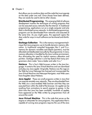 6 Chapter 1
that allows you to combine data and the code that must operate
on the data under one roof. Once classes have been defined,
they can easily be used to derive other classes.
Distributed Programming This emerging field of software
development involves the techniques of writing programs that
can be executed across networks like the Internet. In traditional
programming, applications run on a single computer and only
data is distributed across networks. In distributed programming,
programs can be downloaded from networks and executed at
the same time. As you might guess, this approach opens the
door wide for ways in much software can be shared and distrib-
uted.
Garbage Collection This is the memory management tech-
nique that Java programs use to handle dynamic memory allo-
cation. In traditional compiled languages like C and C++,
memory for dynamic variables and objects (pointers), must be
allocated and deallocated manually by the programmer. In Java,
memory allocation is handled by the Java runtime environment,
thus eliminating the need for explicit memory allocation and
pointers. Garbage collection is one key feature that many pro-
grammers claim make “Java a better and safer C++.”
HotJava This is Sun’s Web browser written in the Java lan-
guage. It contains the Java Virtual Machine and can download
and play any Java applet. Originally, HotJava was the rage on
the Web but since Netscape has licensed and incorporated the
Java Virtual Machine into Netscape Navigator, most Web users
have forgotten about HotJava.
Java Applet These are small programs written in Java that
can execute remotely over networks. They are downloaded from
the Web via a Java-enabled Web browser and then they are
executed from within the shell of the browser. An applet can be
anything from animations to search engines to games. In the
short time that Java has been available, hundreds of applets
have appeared on the Web written by programmers from all
around the world.
Java Virtual Machine This is the code that serves as the
engine or interpreter for Java programs. Any application that is
capable of running Java programs requires the use of the Java
 