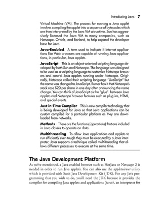 Introducing Java 7
Virtual Machine (VM). The process for running a Java applet
involves compiling the applet into a sequence of bytecodes which
are then interpreted by the Java VM at runtime. Sun has aggres-
sively licensed the Java VM to many companies, such as
Netscape, Oracle, and Borland, to help expand the developer
base for Java.
Java-Enabled A term used to indicate if Internet applica-
tions like Web browsers are capable of running Java applica-
tions, in particular, Java applets.
JavaScript This is an object-oriented scripting language de-
veloped by both Sun and Netscape. The language was designed
to be used as a scripting language to customize Netscape brows-
ers and control Java applets running under Netscape. Origi-
nally, Netscape called their scripting language “LiveScript” but
the name was changed to JavaScript. Rumor has it that Netscape’s
stock rose $20 per share in one day after announcing the name
change. You can think of JavaScript as the “glue” between Java
applets and Netscape browser features such as plug-ins, HTML,
and special events.
Just-in-Time Compiler This is new compiler technology that
is being developed for Java so that Java applications can be
custom compiled for a particular platform as they are down-
loaded from networks.
Methods These are the functions (operations) that are included
in Java classes to operate on data.
Multithreading To allow Java applications and applets to
run efficiently even tough they must be executed by a Java inter-
preter, Java supports a technique called multithreading that al-
lows different processes to execute at the same time.
The Java Development Platform
As we’ve mentioned, a Java-enabled browser such as HotJava or Netscape 2 is
needed in order to run Java applets. You can also use the appletviewer utility
which is provided with Sun’s Java Development Kit (JDK). For any Java pro-
gramming that you wish to do, you’ll need the JDK because it provides the
compiler for compiling Java applets and applications (javac), an interpreter for
 