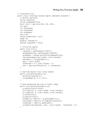 Writing Your First Java Applet 23
// TickerTape Class
public class TickerTape extends Applet implements Runnable {
// Declare Variables
String inputText;
String animSpeedString;
Color color = new Color(255, 255, 255);
int xpos;
int fontLength;
int fontHeight;
int animSpeed;
Font font;
Thread ttapeThread = null;
Image im;
Graphics osGraphics;
boolean suspended = false;
// Initialize Applet
public void init(){
inputText = getParameter("TEXT");
animSpeedString = getParameter("SPEED");
animSpeed = Integer.parseInt(animSpeedString);
im=createImage(size().width, size().height);
osGraphics = im.getGraphics();
xpos = size().width;
fontHeight = 4 * size().height / 5;
font = new Font("Helvetica", 1, fontHeight);
}
// Override Applet Class' paint method
public void paint(Graphics g){
paintText(osGraphics);
g.drawImage(im, 0, 0, null);
}
// Draw background and text on buffer image
public void paintText(Graphics g){
g.setColor(Color.black);
g.fillRect(0, 0, size().width, size().height);
g.clipRect(0, 0, size().width, size().height);
g.setFont(font);
g.setColor(color);
FontMetrics fmetrics = g.getFontMetrics();
fontLength = fmetrics.stringWidth(inputText);
fontHeight = fmetrics.getHeight();
g.drawString(inputText, xpos, size().height - fontHeight / 4);
}
 