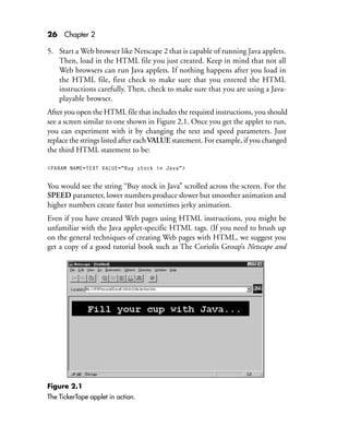 26 Chapter 2
5. Start a Web browser like Netscape 2 that is capable of running Java applets.
Then, load in the HTML file you just created. Keep in mind that not all
Web browsers can run Java applets. If nothing happens after you load in
the HTML file, first check to make sure that you entered the HTML
instructions carefully. Then, check to make sure that you are using a Java-
playable browser.
After you open the HTML file that includes the required instructions, you should
see a screen similar to one shown in Figure 2.1. Once you get the applet to run,
you can experiment with it by changing the text and speed parameters. Just
replace the strings listed after eachVALUE statement. For example, if you changed
the third HTML statement to be:
<PARAM NAME=TEXT VALUE="Buy stock in Java">
You would see the string “Buy stock in Java” scrolled across the screen. For the
SPEED parameter, lower numbers produce slower but smoother animation and
higher numbers create faster but sometimes jerky animation.
Even if you have created Web pages using HTML instructions, you might be
unfamiliar with the Java applet-specific HTML tags. (If you need to brush up
on the general techniques of creating Web pages with HTML, we suggest you
get a copy of a good tutorial book such as The Coriolis Group’s Netscape and
Figure 2.1
The TickerTape applet in action.
 