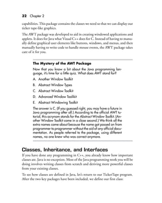 32 Chapter 2
capabilities. This package contains the classes we need so that we can display our
ticker tape-like graphics.
The AWT package was developed to aid in creating windowed applications and
applets. It does for Java what Visual C++ does for C. Instead of having to manu-
ally define graphical user elements like buttons, windows, and menus, and then
manually having to write code to handle mouse events, the AWT package takes
care of it for you.
The Mystery of the AWT Package
Now that you know a bit about the Java programming lan-
guage, it’s time for a little quiz. What does AWT stand for?
A. Another Window Toolkit
B. Abstract Window Types
C. Abstract Window Toolkit
D. Advanced Window Toolikit
E. Abstract Windowing Toolkit
The answer is C. (If you guessed right, you may have a future in
Java programming after all.) According to the official AWT tu-
torial, this acrynom stands for the Abstract Window Toolkit. (An-
other Window Toolkit came in a close second.) We think all the
extra names came about because the name got passed on from
programmer to programmer without the aid of any official docu-
mentation. As people referred to the package, using different
names, no one knew who was correct anymore.
Classes, Inheritance, and Interfaces
If you have done any programming in C++, you already know how important
classes are. Java is no exception. Most of the Java programming work you will be
doing involves writing classes from scratch and deriving more powerful classes
from your existing classes.
To see how classes are defined in Java, let’s return to our TickerTape program.
After the two key packages have been included, we define our first class:
 