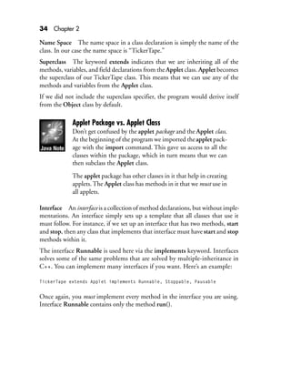 34 Chapter 2
Name Space The name space in a class declaration is simply the name of the
class. In our case the name space is “TickerTape.”
Superclass The keyword extends indicates that we are inheriting all of the
methods, variables, and field declarations from the Applet class. Applet becomes
the superclass of our TickerTape class. This means that we can use any of the
methods and variables from the Applet class.
If we did not include the superclass specifier, the program would derive itself
from the Object class by default.
Applet Package vs. Applet Class
Don’t get confused by the applet package and the Applet class.
At the beginning of the program we imported theapplet pack-
age with the import command. This gave us access to all the
classes within the package, which in turn means that we can
then subclass the Applet class.
The applet package has other classes in it that help in creating
applets.The Applet class has methods in it that we must use in
all applets.
Interface An interface is a collection of method declarations, but without imple-
mentations. An interface simply sets up a template that all classes that use it
must follow. For instance, if we set up an interface that has two methods, start
and stop, then any class that implements that interface must have start and stop
methods within it.
The interface Runnable is used here via the implements keyword. Interfaces
solves some of the same problems that are solved by multiple-inheritance in
C++. You can implement many interfaces if you want. Here’s an example:
TickerTape extends Applet implements Runnable, Stoppable, Pausable
Once again, you must implement every method in the interface you are using.
Interface Runnable contains only the method run().
 