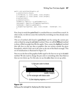 Writing Your First Java Applet 47
public void paintText(Graphics g){
g.setColor(Color.black);
g.fillRect(0, 0, size().width, size().height);
g.clipRect(0, 0, size().width, size().height);
g.setFont(font);
g.setColor(color);
FontMetrics fmetrics = g.getFontMetrics();
fontLength = fmetrics.stringWidth(inputText);
fontHeight = fmetrics.getHeight();
g.drawString(inputText, xpos, size().height - fontHeight / 4);
}
First, keep in mind that paintText() is a method that we created from scratch. In
other words, we did not create this method by overriding one that already exists
with Java.
This set of method calls found in paintText() start by setting the current pen
color to black by using thesetColor() method.Then, we call thefillRect()method
to draw a filled rectangle that fills the applet. Next, comes theclipRect() method
that tells Java to clip any data or graphics that are written outside the given
boundaries, which in this case is the same as the size of the black rectangle. This
set of initializations is illustrated in Figure 2.9.
Next we set the font of the graphics buffer equal to the font we set up in theinit()
method. We also need to change the pen color to something other than black so
that our text shows up. For this task, we use thecolor object we set up earlier.
Figure 2.9
Setting up the rectangle for displaying the ticker tape text.
Have a cup of Java
(width, height)
1) Set pen color to black
2) Fill rectangle with black color
(0,0)
3) Set clipping regions
 