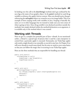 Writing Your First Java Applet 49
In looking over the call to the drawString() method, don’t get confused by the
use of g as the name of our graphic object. In the paint() method we used the g
variable to reference the applet’s device context. Here you should notice that g is
referencing the osGraphics object we created to act as an image buffer. This is an
example of how scoping works with variables in Java. Scoping is basically the
same as it is in other languages but we wanted to make sure you were aware of
what is going on here. Since the g variable is not declared anywhere outside the
methods, but simply declared within the method declaration as an argument, it
is available only to the method where it was created.
Working with Threads
Now we get to a complex but powerful part of Java—threads. As we mentioned
earlier, a thread is a special type of process that is used by a Java interpreter to
control how a particular applet is executed. Fortunately, our TickerTape applet
only needs a single thread to run smoothly, so our job is easy here. In Chapter 8 we
will cover threads in much more detail, but for now we need to cover some basics
so that you can follow the magic that is occurring in our TickerTape applet.
Here are the three methods that are responsible for handling our thread:
public void start(){
if(ttapeThread == null){
ttapeThread = new Thread(this);
ttapeThread.start();
}
}
public void run(){
while(ttapeThread != null){
try {Thread.sleep(50);} catch (InterruptedException e){}
setcoord();
repaint();
}
}
public void stop(){
if(ttapeThread != null)
ttapeThread.stop();
ttapeThread = null;
}
 