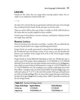 Java Language Fundamentals 71
Literals
Literals are the values that you assign when entering explicit values. For ex-
ample, in an assignment statement like this:
i = 10;
the value 10 is a literal. But do not get literals confused with types. Even though
they usually go hand in hand, literals and types are not the same.
Types are used to define what type of data a variable can hold, while literals are
the values that are actually assigned to those variables.
Literals come in three flavors: numeric, character, and boolean. Boolean literals
are simply True and False
NUMERIC LITERALS
Numeric literals are just what they sound like—numbers. We can subdivide the
numeric literals further into integers and floating-point literals.
Integer literals are usually represented in decimal format although you can use
the hexadecimal and octal format in Java. If you want to use the hexadecimal
format, your numbers need to begin with an 0x or 0X. Octal integers simply
begin with a zero (0).
Integer literals are stored differently depending on their size. Theint data type is
used to store 32-bit integer values ranging from -2,147,483,648 to 2,147,483,648
(decimal). If you need to use even larger numbers, Java switches over to thelong data
type, which can store 64 bits of information for a range of - 9.223372036855e+18
to 9.223372036855e+18. This would give you a number a little larger than 9 mil-
lion trillion—enough to take care of the national debt!To specify alonginteger, you
will need to place an “l” or “L” at the end of the number. Don’t get confused by our
use of the terms int and long.There are many other integer data types used by Java,
but they all useint or longliterals to assign values.Table 3.3 provides a summary of
the two integer literals.
Table 3.3 Summary of Integer Literals
Integer Literals Ranges Negative Minimum Positive Maximum
int data type -2,147,483,648 2,147,483,648
long data type -9.223372036855e+18 9.223372036855e+18
 
