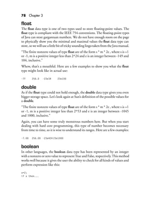 78 Chapter 3
float
The float data type is one of two types used to store floating-point values. The
float type is compliant with the IEEE 754 conventions. The floating-point types
of Java can store gargantuan numbers. We do not have enough room on the page
to physically show you the minimal and maximal values the float data type can
store, so we will use a little bit of tricky sounding lingo taken from the Java manual.
“The finite nonzero values of type float are of the form s * m * 2e , where s is +1
or -1, m is a positive integer less than 2^24 and e is an integer between -149 and
104, inclusive.”
Whew, that’s a mouthful. Here are a few examples to show you what the float
type might look like in actual use:
-7F 256.0 -23e34 23e100
double
As if the float type could not hold enough, the double data type gives you even
bigger storage space. Let’s look again at Sun’s definition of the possible values for
a double.
“The finite nonzero values of type float are of the form s * m * 2e , where s is +1
or -1, m is a positive integer less than 2^53 and e is an integer between -1045
and 1000, inclusive.”
Again, you can have some truly monstrous numbers here. But when you start
dealing with hard core programming, this type of number becomes necessary
from time to time, so it is wise to understand its ranges. Here are a few examples:
-7.0D 256.0D -23e424 23e1000
boolean
In other languages, the boolean data type has been represented by an integer
with a nonzero or zero value to representTrue and False, respectively.This method
works well because it gives the user the ability to check for all kinds of values and
perform expression like this:
x=2;
if x then...
 