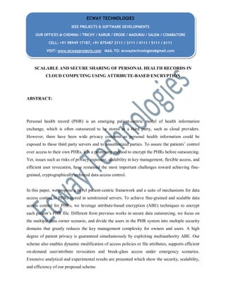 SCALABLE AND SECURE SHARING OF PERSONAL HEALTH RECORDS IN
CLOUD COMPUTING USING ATTRIBUTE-BASED ENCRYPTION
ABSTRACT:
Personal health record (PHR) is an emerging patient-centric model of health information
exchange, which is often outsourced to be stored at a third party, such as cloud providers.
However, there have been wide privacy concerns as personal health information could be
exposed to those third party servers and to unauthorized parties. To assure the patients’ control
over access to their own PHRs, it is a promising method to encrypt the PHRs before outsourcing.
Yet, issues such as risks of privacy exposure, scalability in key management, flexible access, and
efficient user revocation, have remained the most important challenges toward achieving fine-
grained, cryptographically enforced data access control.
In this paper, we propose a novel patient-centric framework and a suite of mechanisms for data
access control to PHRs stored in semitrusted servers. To achieve fine-grained and scalable data
access control for PHRs, we leverage attribute-based encryption (ABE) techniques to encrypt
each patient’s PHR file. Different from previous works in secure data outsourcing, we focus on
the multiple data owner scenario, and divide the users in the PHR system into multiple security
domains that greatly reduces the key management complexity for owners and users. A high
degree of patient privacy is guaranteed simultaneously by exploiting multiauthority ABE. Our
scheme also enables dynamic modification of access policies or file attributes, supports efficient
on-demand user/attribute revocation and break-glass access under emergency scenarios.
Extensive analytical and experimental results are presented which show the security, scalability,
and efficiency of our proposed scheme.
ECWAY TECHNOLOGIES
IEEE PROJECTS & SOFTWARE DEVELOPMENTS
OUR OFFICES @ CHENNAI / TRICHY / KARUR / ERODE / MADURAI / SALEM / COIMBATORE
CELL: +91 98949 17187, +91 875487 2111 / 3111 / 4111 / 5111 / 6111
VISIT: www.ecwayprojects.com MAIL TO: ecwaytechnologies@gmail.com
 