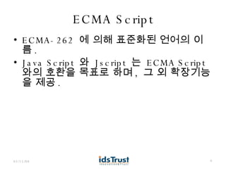 ECMA Script ECMA-262  에 의해 표준화된 언어의 이름 . Java Script  와  Jscript  는  ECMA Script  와의 호환을 목표로 하며 ,  그 외 확장기능을 제공 . 06/02/09 