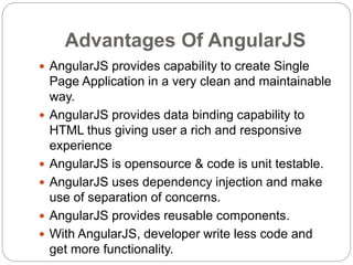 Advantages Of AngularJS
 AngularJS provides capability to create Single
Page Application in a very clean and maintainable
way.
 AngularJS provides data binding capability to
HTML thus giving user a rich and responsive
experience
 AngularJS is opensource & code is unit testable.
 AngularJS uses dependency injection and make
use of separation of concerns.
 AngularJS provides reusable components.
 With AngularJS, developer write less code and
get more functionality.
 
