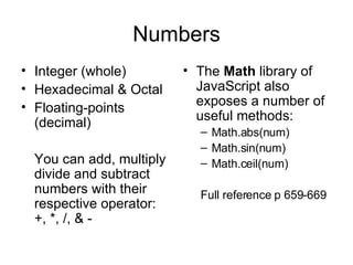 Numbers Integer (whole) Hexadecimal & Octal Floating-points (decimal) You can add, multiply divide and subtract numbers with their respective operator: +, *, /, & - The  Math  library of JavaScript also exposes a number of useful methods: Math.abs(num) Math.sin(num) Math.ceil(num) Full reference p 659-669 