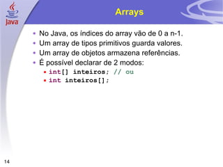 Arrays No Java, os índices do array vão de 0 a n-1. Um array de tipos primitivos guarda valores. Um array de objetos armazena referências. É possível declarar de 2 modos: int [] inteiros;  // ou int  inteiros[]; 