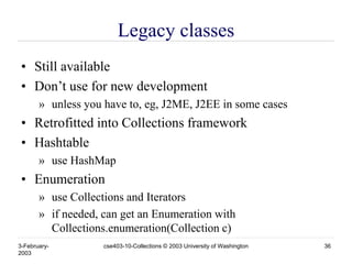 3-February-
2003
cse403-10-Collections © 2003 University of Washington 36
Legacy classes
• Still available
• Don’t use for new development
» unless you have to, eg, J2ME, J2EE in some cases
• Retrofitted into Collections framework
• Hashtable
» use HashMap
• Enumeration
» use Collections and Iterators
» if needed, can get an Enumeration with
Collections.enumeration(Collection c)
 