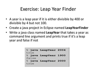 Exercise: Leap Year Finder
• A year is a leap year if it is either divisible by 400 or
divisible by 4 but not 100.
• Create a java project in Eclipse named LeapYearFinder
• Write a java class named LeapYear that takes a year as
command line argument and prints true if it’s a leap
year and false if not
 