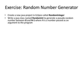 Exercise: Random Number Generator
• Create a new java project in Eclipse called RandomInteger
• Write a java class named RandomInt to generate a pseudo-random
number between 0 and N-1 where N is a number passed as an
argument to the program
 