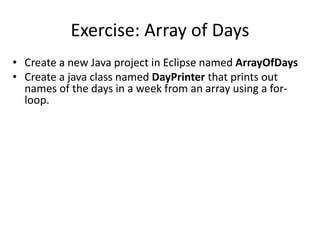 Exercise: Array of Days
• Create a new Java project in Eclipse named ArrayOfDays
• Create a java class named DayPrinter that prints out
names of the days in a week from an array using a for-
loop.
 