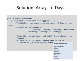 Solution: Arrays of Days
public class DayPrinter {
public static void main(String[] args) {
//initialize the array with the names of days of the
week
String[] daysOfTheWeek =
{"Sunday","Monday","Tuesday","Wednesday",
"Thuesday","Friday”,"Saturday"};
//loop through the array and print their elements to
//stdout
for (int i= 0;i < daysOfTheWeek.length;i++ ){
System.out.println(daysOfTheWeek[i]);
}
}
}
% javac DayPrinter.java
% java DayPrinter
Sunday
Monday
Tuesday
Wednesday
Thuesday
Friday
Saturday
 