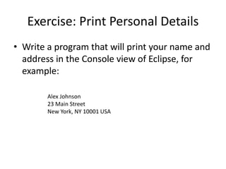 Exercise: Print Personal Details
• Write a program that will print your name and
address in the Console view of Eclipse, for
example:
Alex Johnson
23 Main Street
New York, NY 10001 USA
 