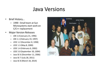 Java Versions
• Brief History…
– 1990 : Small team at Sun
Microsystems start work on
C/C++ replacement
• Major Version Releases
– JDK 1.0 (January 21, 1996)
– JDK 1.1 (February 19, 1997)
– J2SE 1.2 (December 8, 1998)
– J2SE 1.3 (May 8, 2000)
– J2SE 1.4 (February 6, 2002)
– J2SE 5.0 (September 30, 2004)
– Java SE 6 (December 11, 2006)
– Java SE 7 (July 28, 2011)
– Java SE 8 (March 18, 2014)
 