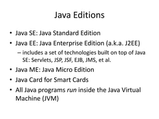 Java Editions
• Java SE: Java Standard Edition
• Java EE: Java Enterprise Edition (a.k.a. J2EE)
– includes a set of technologies built on top of Java
SE: Servlets, JSP, JSF, EJB, JMS, et al.
• Java ME: Java Micro Edition
• Java Card for Smart Cards
• All Java programs run inside the Java Virtual
Machine (JVM)
 
