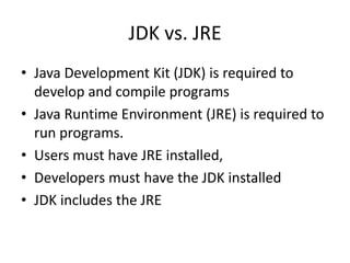 JDK vs. JRE
• Java Development Kit (JDK) is required to
develop and compile programs
• Java Runtime Environment (JRE) is required to
run programs.
• Users must have JRE installed,
• Developers must have the JDK installed
• JDK includes the JRE
 