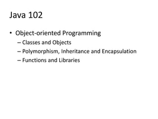 Java 102
• Object-oriented Programming
– Classes and Objects
– Polymorphism, Inheritance and Encapsulation
– Functions and Libraries
 