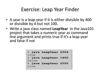 Exercise: Leap Year Finder
• A year is a leap year if it is either divisible by 400
or divisible by 4 but not 100.
• Write a java class named LeapYear in the Java101
project that takes a numeric year as command
line argument and prints true if it’s a leap year
and false if not
 