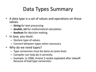 Data Types Summary
• A data type is a set of values and operations on those
values.
– String for text processing
– double, int for mathematical calculation
– boolean for decision making
• In Java, you must:
– Declare type of values.
– Convert between types when necessary
• Why do we need types?
– Type conversion must be done at some level.
– Compiler can help do it correctly.
– Example: in 1996, Ariane 5 rocket exploded after takeoff
because of bad type conversion.
 