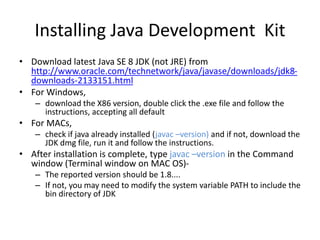 Installing Java Development Kit
• Download latest Java SE 8 JDK (not JRE) from
http://www.oracle.com/technetwork/java/javase/downloads/jdk8-
downloads-2133151.html
• For Windows,
– download the X86 version, double click the .exe file and follow the
instructions, accepting all default
• For MACs,
– check if java already installed (javac –version) and if not, download the
JDK dmg file, run it and follow the instructions.
• After installation is complete, type javac –version in the Command
window (Terminal window on MAC OS)-
– The reported version should be 1.8....
– If not, you may need to modify the system variable PATH to include the
bin directory of JDK
 