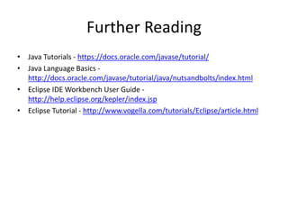 Further Reading
• Java Tutorials - https://docs.oracle.com/javase/tutorial/
• Java Language Basics -
http://docs.oracle.com/javase/tutorial/java/nutsandbolts/index.html
• Eclipse IDE Workbench User Guide -
http://help.eclipse.org/kepler/index.jsp
• Eclipse Tutorial - http://www.vogella.com/tutorials/Eclipse/article.html
 
