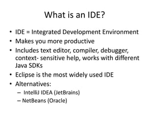 What is an IDE?
• IDE = Integrated Development Environment
• Makes you more productive
• Includes text editor, compiler, debugger,
context- sensitive help, works with different
Java SDKs
• Eclipse is the most widely used IDE
• Alternatives:
– IntelliJ IDEA (JetBrains)
– NetBeans (Oracle)
 