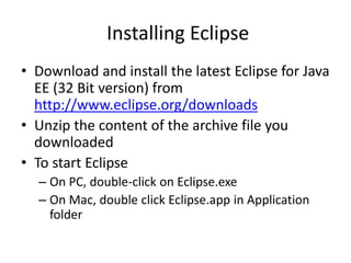 Installing Eclipse
• Download and install the latest Eclipse for Java
EE (32 Bit version) from
http://www.eclipse.org/downloads
• Unzip the content of the archive file you
downloaded
• To start Eclipse
– On PC, double-click on Eclipse.exe
– On Mac, double click Eclipse.app in Application
folder
 