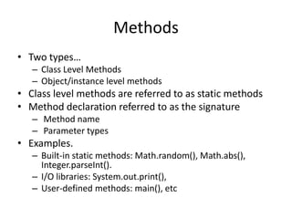 Methods
• Two types…
– Class Level Methods
– Object/instance level methods
• Class level methods are referred to as static methods
• Method declaration referred to as the signature
– Method name
– Parameter types
• Examples.
– Built-in static methods: Math.random(), Math.abs(),
Integer.parseInt().
– I/O libraries: System.out.print(),
– User-defined methods: main(), etc
 