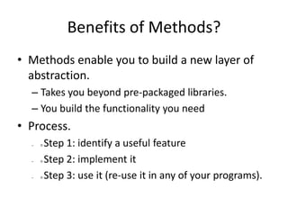 Benefits of Methods?
• Methods enable you to build a new layer of
abstraction.
– Takes you beyond pre-packaged libraries.
– You build the functionality you need
• Process.
– Step 1: identify a useful feature
– Step 2: implement it
– Step 3: use it (re-use it in any of your programs).
 