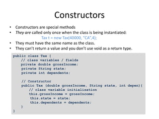 Constructors
• Constructors are special methods
• They are called only once when the class is being instantiated:
Tax t = new Tax(40000, “CA”,4);
• They must have the same name as the class.
• They can’t return a value and you don’t use void as a return type.
public class Tax {
// class variables / fields
private double grossIncome;
private String state;
private int dependents;
// Constructor
public Tax (double grossIncome, String state, int depen){
// class variable initialization
this.grossIncome = grossIncome;
this.state = state;
this.dependents = dependents;
}
}
 