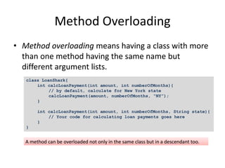 Method Overloading
• Method overloading means having a class with more
than one method having the same name but
different argument lists.
class LoanShark{
int calcLoanPayment(int amount, int numberOfMonths){
// by default, calculate for New York state
calcLoanPayment(amount, numberOfMonths, “NY”);
}
int calcLoanPayment(int amount, int numberOfMonths, String state){
// Your code for calculating loan payments goes here
}
}
 