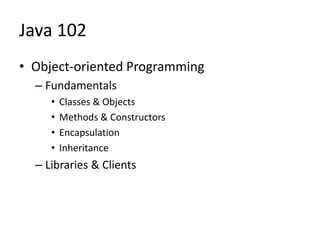 Java 102
• Object-oriented Programming
– Fundamentals
• Classes & Objects
• Methods & Constructors
• Encapsulation
• Inheritance
– Libraries & Clients
 