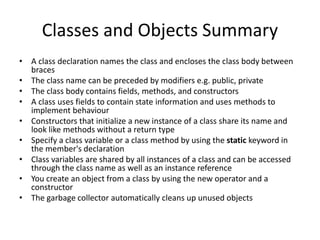 Classes and Objects Summary
• A class declaration names the class and encloses the class body between
braces
• The class name can be preceded by modifiers e.g. public, private
• The class body contains fields, methods, and constructors
• A class uses fields to contain state information and uses methods to
implement behaviour
• Constructors that initialize a new instance of a class share its name and
look like methods without a return type
• Specify a class variable or a class method by using the static keyword in
the member's declaration
• Class variables are shared by all instances of a class and can be accessed
through the class name as well as an instance reference
• You create an object from a class by using the new operator and a
constructor
• The garbage collector automatically cleans up unused objects
 