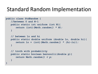 Standard Random Implementation
public class StdRandom {
//between 0 and N-1
public static int uniform (int N){
return (int)(Math.random() * N);
}
// between lo and hi
public static double uniform (double lo, double hi){
return lo + (int)(Math.random() * (hi-lo));
}
// truth with probability
public static boolean bernoulli(double p){
return Math.random() < p;
}
}
 