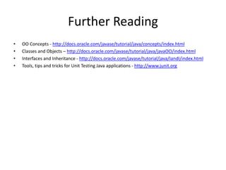 Further Reading
• OO Concepts - http://docs.oracle.com/javase/tutorial/java/concepts/index.html
• Classes and Objects – http://docs.oracle.com/javase/tutorial/java/javaOO/index.html
• Interfaces and Inheritance - http://docs.oracle.com/javase/tutorial/java/IandI/index.html
• Tools, tips and tricks for Unit Testing Java applications - http://www.junit.org
 