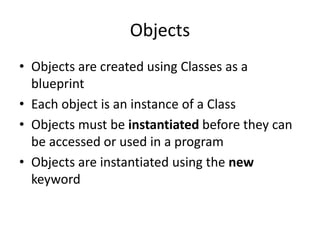 Objects
• Objects are created using Classes as a
blueprint
• Each object is an instance of a Class
• Objects must be instantiated before they can
be accessed or used in a program
• Objects are instantiated using the new
keyword
 
