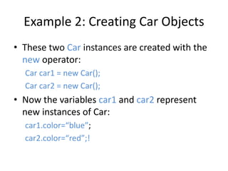 Example 2: Creating Car Objects
• These two Car instances are created with the
new operator:
Car car1 = new Car();
Car car2 = new Car();
• Now the variables car1 and car2 represent
new instances of Car:
car1.color=“blue”;
car2.color=“red”;!
 