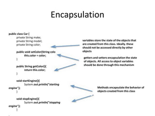 Encapsulation
public class Car {
private String make;
private String model;
private String color;
public void setColor(String color){
this.color = color;
}
public String getColor(){
return this.color;
}
void startEngine(){
System.out.println("starting
engine");
}
void stopEngine(){
System.out.println("stopping
engine");
}
variables store the state of the objects that
are created from this class. Ideally. these
should not be accessed directly by other
objects
getters and setters encapsulation the state
of objects. All access to object variables
should be done through this mechanism
Methods encapsulate the behavior of
objects created from this class
 