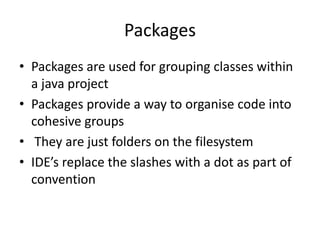 Packages
• Packages are used for grouping classes within
a java project
• Packages provide a way to organise code into
cohesive groups
• They are just folders on the filesystem
• IDE’s replace the slashes with a dot as part of
convention
 