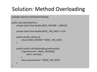 Solution: Method Overloading
package exercise.methodoverloading;
public class BasicRateTax {
private static final double BASE_INCOME = 1000.00;
private static final double BASIC_TAX_RATE = 0.20;
public double calcTax (){
return BASE_INCOME * BASIC_TAX_RATE;
}
public double calcTax(double grossIncome){
if (grossIncome < BASE_INCOME){
return calcTax();
}
return grossIncome * BASIC_TAX_RATE;
}
}
 